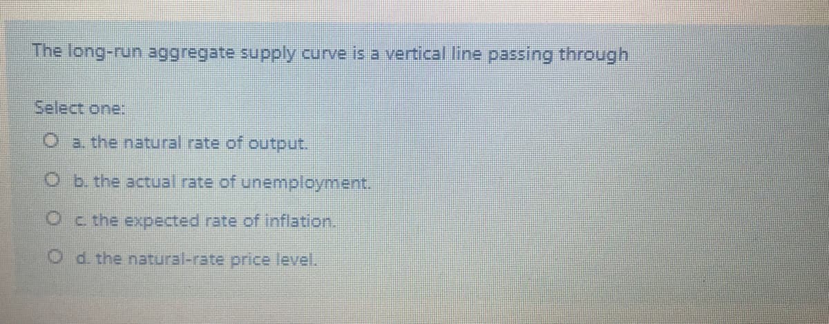 The long-run aggregate supply curve is a vertical line passing through
Select one:
Oa the natural rate of output.
O b. the actual rate of unemployment.
Oc the expected rate of inflation.
O d the natural-rate price level.
