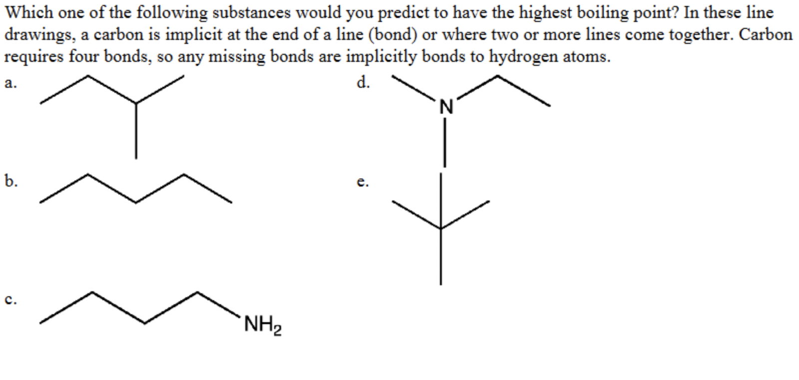 Which one of the following substances would you predict to have the highest boiling point? In these line
drawings, a carbon is implicit at the end of a line (bond) or where two or more lines come together. Carbon
requires four bonds, so any missing bonds are implicitly bonds to hydrogen atoms.
a.
d.
b.
е.
