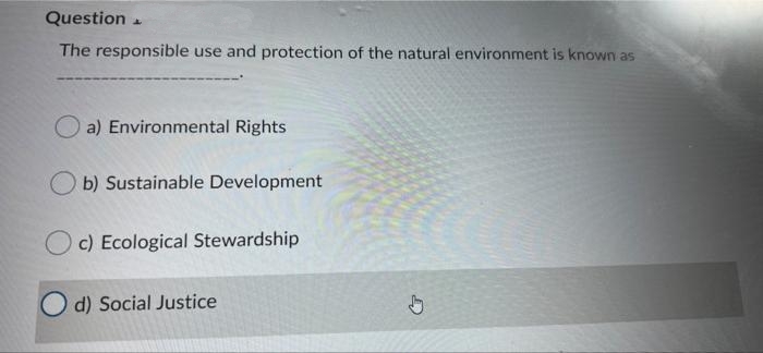 Question
The responsible use and protection of the natural environment is known as
a) Environmental Rights
b) Sustainable Development
c) Ecological Stewardship
d) Social Justice
