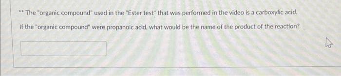 * The "organic compound" used in the "Ester test" that was performed in the video is a carboxylic acid.
If the "organic compound" were propanoic acid, what would be the name of the product of the reaction?
