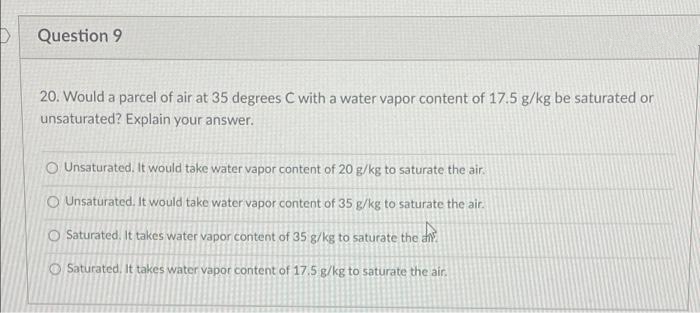 Question 9
20. Would a parcel of air at 35 degrees C with a water vapor content of 17.5 g/kg be saturated or
unsaturated? Explain your answer.
O Unsaturated. It would take water vapor content of 20 g/kg to saturate the air.
O Unsaturated. It would take water vapor content of 35 g/kg to saturate the air.
O Saturated, It takes water vapor content of 35 g/kg to saturate the a.
O Saturated, It takes water vapor content of 17.5 g/kg to saturate the air.
