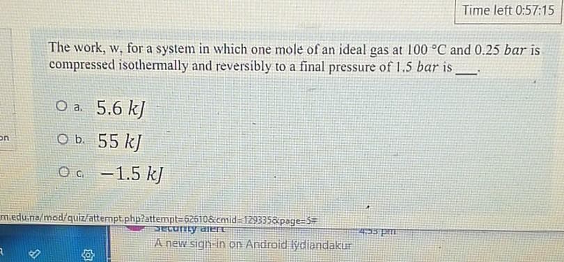 Time left 0:57:15
The work, w, for a system in which one mole of an ideal gas at 100 °C and 0.25 bar is
compressed isothermally and reversibly to a final pressure of 1.5 bar is
5.6 kJ
on
O b. 55 k)
OG -1.5 k]
miedu.na/mod/quiz/attempt.php?attempt=62610&cmid 129335&page=SE
A new sigh in on Android lydiandakur
