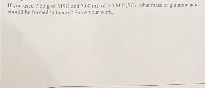 If you used 7.50 g of MSG and 7.00 mL of 3.0 M H,SO4, what mass of glutamic acid
should be formed in theory? Show your work.
