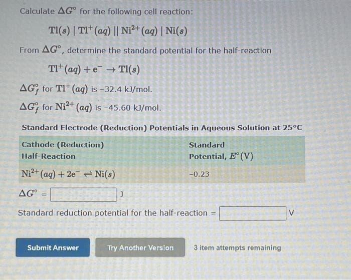 Calculate AG° for the following cell reaction:
TI(s) | TI* (aq) || Ni²+ (ag) | Ni(s)
From AG°, determine the standard potential for the half-reaction
TI (ag) + e → TI(s)
AG; for TI* (aq) is -32.4 kJ/mol.
AG for Ni2+ (aq) is -45.60 kJ/mol.
Standard Electrode (Reduction) Potentials in Aqueous Solution at 25°C
Cathode (Reduction)
Standard
Half-Reaction
Potential, E (V)
Ni2+ (ag) + 2e Ni(s)
-0.23
AG° =
Standard reduction potential for the half-reaction
%3D
V.
Submit Answer
Try Another Verslon
3 item attempts remaining
