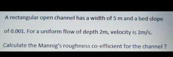 A rectangular open channel has a width of 5 m and a bed slope
of 0.001. For a uniform flow of depth 2m, velocity is 2m/s.
Calculate the Mannig's roughness co-efficient for the channel?