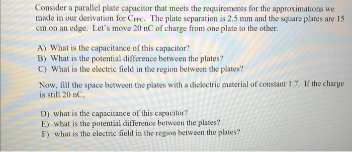 Consider a parallel plate capacitor that meets the requirements for the approximations we
made in our derivation for CPPC. The plate separation is 2.5 mm and the square plates are 15
cm on an edge. Let's move 20 nC of charge from one plate to the other.
A) What is the capacitance of this capacitor?
B) What is the potential difference between the plates?
C) What is the electric field in the region between the plates?
Now, fill the space between the plates with a dielectric material of constant 1.7. If the charge
is still 20 nC,
D) what is the capacitance of this capacitor?
E) what is the potential difference between the plates?
F) what is the electric field in the region between the plates?
