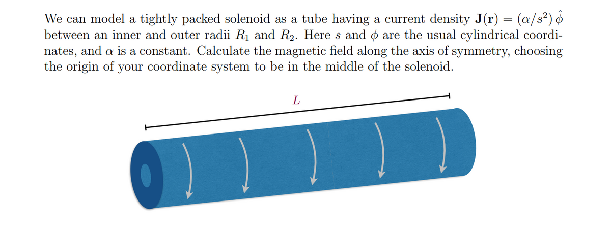 We can model a tightly packed solenoid as a tube having a current density J(r) = (a/s²)
between an inner and outer radii R₁ and R₂. Here s and are the usual cylindrical coordi-
nates, and a is a constant. Calculate the magnetic field along the axis of symmetry, choosing
the origin of your coordinate system to be in the middle of the solenoid.
))
L
) )
