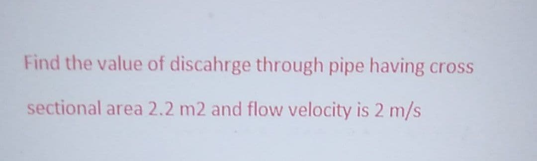 Find the value of discahrge through pipe having cross
sectional area 2.2 m2 and flow velocity is 2 m/s