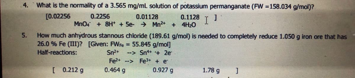 4.
What is the normality of a 3.565 mg/mL solution of potassium permanganate (FW =158.034 g/mol)?
[0.02256
0.2256
0.01128
Mn04 +8H* + 5e- Mn2+ + 4H2O
0.1128
I
How much anhydrous stannous chloride (189.61 g/mol) is needed to completely reduce 1.050 g iron ore that has
26.0 % Fe (III)? [Given: FWre = 55.845 g/mol]
5.
Half-reactions:
Sn2+
--> Sn+ + 2e
Fe?+ --> Fe3+ + e
[ 0.212 g
0.464 g
0.927 g
1.78 g

