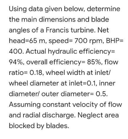 Using data given below, determine
the main dimensions and blade
angles of a Francis turbine. Net
head=65 m, speed%3D 700 rpm, BHP=
400. Actual hydraulic efficiency3D
94%, overall efficiency= 85%, flow
ratio= 0.18, wheel width at inlet/
wheel diameter at inlet-D0.1, inner
diameter/ outer diameter= 0.5.
Assuming constant velocity of flow
and radial discharge. Neglect area
blocked by blades.
