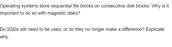 Operating systems store sequential file blocks on consecutive disk blocks. Why is it
important to do so with magnetic disks?
Do SSDs still need to be used, or do they no longer make a difference? Explicate
why.