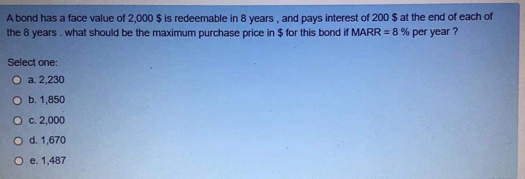 A bond has a face value of 2,000 $ is redeemable in 8 years , and pays interest of 200 $ at the end of each of
the 8 years. what should be the maximum purchase price in $ for this bond if MARR = 8 % per year ?
Select one:
O a. 2,230
O b. 1,850
O c. 2,000
O d. 1,670
O e. 1,487
