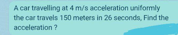 A car travelling at 4 m/s acceleration uniformly
the car travels 150 meters in 26 seconds, Find the
acceleration ?
