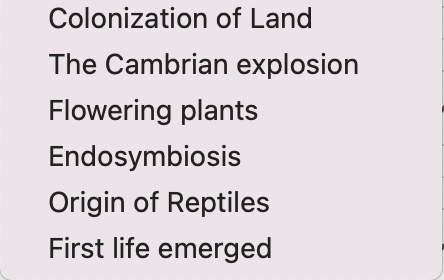 Colonization of Land
The Cambrian explosion
Flowering plants
Endosymbiosis
Origin of Reptiles
First life emerged
