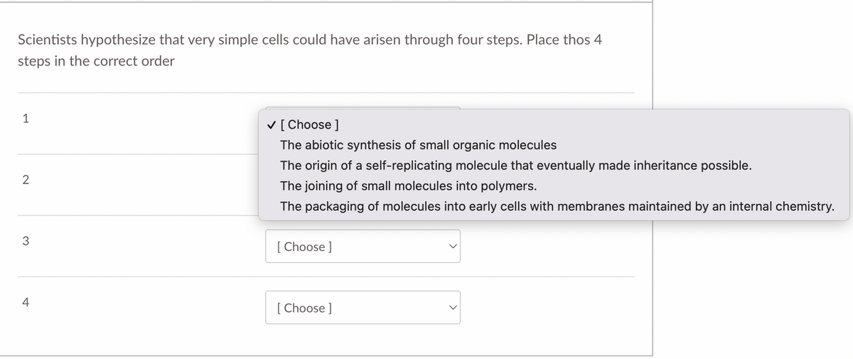 Scientists hypothesize that very simple cells could have arisen through four steps. Place thos 4
steps in the correct order
1
V [ Choose ]
The abiotic synthesis of small organic molecules
The origin of a self-replicating molecule that eventually made inheritance possible.
2
The joining of small molecules into polymers.
The packaging of molecules into early cells with membranes maintained by an internal chemistry.
3
[ Choose ]
[ Choose ]
