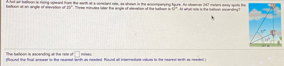 A hot air balloon is rising upward from the earth at a constant rate, as shown in the accompanying figure. An observer 247 meters away spots the
balloon at an angle of elevation of 23°. Three minutes later the angle of elevation of the balloon is 57°. At what rate is the balloon ascending?
57°
23°
The balloon is ascending at the rate of
m/sec.
247 m
(Round the final answer to the nearest tenth as needed. Round all intermediate values to the nearest tenth as needed.)
