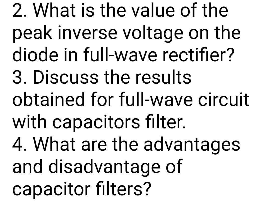 2. What is the value of the
peak inverse voltage on the
diode in full-wave rectifier?
3. Discuss the results
obtained for full-wave circuit
with capacitors filter.
4. What are the advantages
and disadvantage of
capacitor filters?
