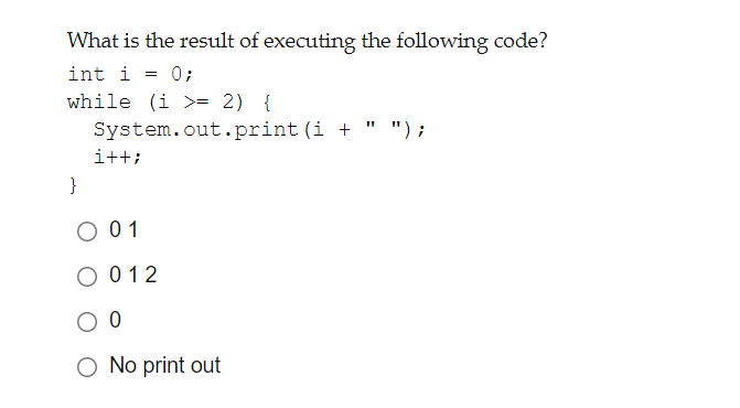 What is the result of executing the following code?
int i = 0;
while (i >= 2) {
System.out.print (i + " ");
i++;
}
O 01
O 012
O No print out

