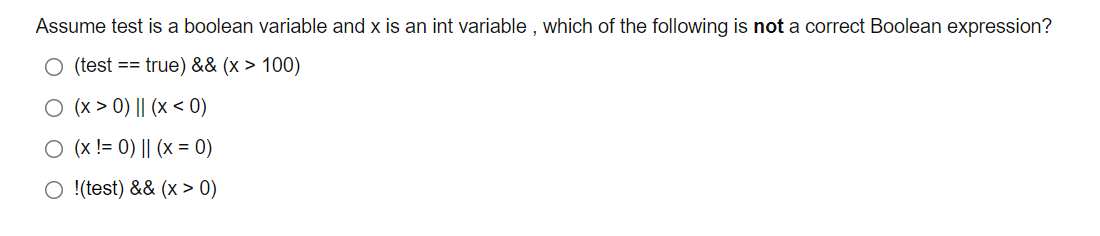 Assume test is a boolean variable and x is an int variable , which of the following is not a correct Boolean expression?
O (test == true) && (x > 100)
O (x > 0) || (x < 0)
O (x != 0) || (x = 0)
O !(test) && (x > 0)

