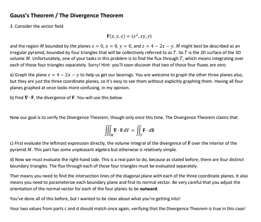 Gauss's Theorem / The Divergence Theorem
3. Consider the vector field
F(x,y, 2) = (x², xy, y)
and the region M bounded by the planes z = 0, x = 0, y = 0, and z = 4 – 2x – y. M might best be described as an
irregular pyramid, bounded by four triangles that will be collectively referred to as T. So T is the 20 surface of the 3D
volume M. Unfortunately, one of your tasks in this problem is to find the flux through T, which means integrating over
each of those four triangles separately. Sorry! Hint: you'll soon discover that two of those four fluxes are zero.
a) Graph the plane z = 4– 2x - y to help us get our bearings. You are welcome to graph the other three planes also,
but they are just the three coordinate planes, so it's easy to see them without explicitly graphing them. Having all four
planes graphed at once looks more confusing, in my opinion.
b) Find V. F, the divergence of F. You will use this below.
Now our goal is to verify the Divergence Theorem, though only once this time. The Divergence Theorem claims that
V. FaV = || F- ds
c) First evaluate the leftmost expression directly, the volume integral of the divergence of Fover the interior of the
pyramid M. This part has some unpleasant algebra but otherwise is relatively simple.
d) Now we must evaluate the right-hand side. This is a real pain to do, because as stated before, there are four distinct
boundary triangles. The flux through each of those four triangles must be evaluated separately.
That means you need to find the intersection lines of the diagonal plane with each of the three coordinate planes. It also
means you need to parameterize each boundary plane and find its normal vector. Be very careful that you adjust the
orientation of the normal vector for each of the four planes to be outward.
You've done all of this before, but I wanted to be clear about what you're getting into!
Your two values from parts c and d should match once again, verifying that the Divergence Theorem is true in this case!
