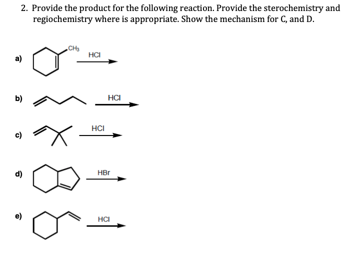 2. Provide the product for the following reaction. Provide the sterochemistry and
regiochemistry where is appropriate. Show the mechanism for C, and D.
„CH3
HCI
a)
b)
HCI
HCI
c)
d)
HBr
HCI
