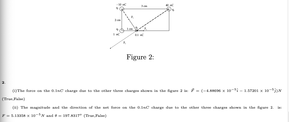 - 10 nC
40 nC
3 ст
F,
2 сm
1 cm
1 nC
0.1 nC
Figure 2:
(1)The force on the 0.1nC charge due to the other three charges shown in the figure 2 is: F = (-4.88696 × 10-5i – 1.57201 x 10-53)N
(True,False)
(ii) The magnitude and the direction of the net force on the 0.1nC charge due to the other three charges shown in the figure 2.
is:
F = 5.13358 x 10-$N and 0 = 197.8317° (True,False)

