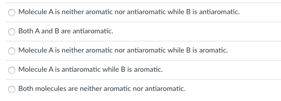 Molecule A is neither aromatic nor antiaromatic while B is antiaromatic.
Both A and B are antiaromatic.
Molecule A is neither aromatic nor antiaromatic while Bis aromatic.
Molecule A is antiaromatic while B is aromatic.
Both molecules are neither aromatic nor antiaromatic.
