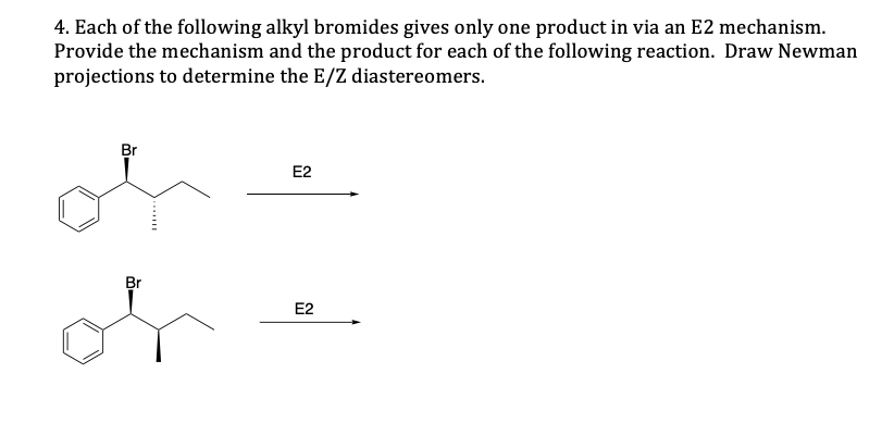 4. Each of the following alkyl bromides gives only one product in via an E2 mechanism.
Provide the mechanism and the product for each of the following reaction. Draw Newman
projections to determine the E/Z diastereomers.
Br
E2
Br
E2
