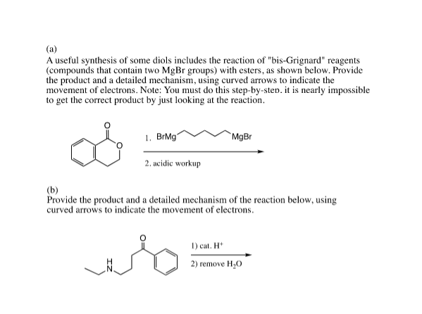 (a)
A useful synthesis of some diols includes the reaction of "bis-Grignard" reagents
(compounds that contain two MgBr groups) with esters, as shown below. Provide
the product and a detailed mechanism, using curved arrows to indicate the
movement of electrons. Note: You must do this step-by-sten. it is nearly impossible
to get the correct product by just looking at the reaction.
1. BrMg"
MgBr
2. acidic workup
(b)
Provide the product and a detailed mechanism of the reaction below, using
curved arrows to indicate the movement of electrons.
1) cat. H*
2) remove H,0
