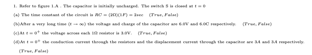 1. Refer to figure 1.A. The capacitor is initially uncharged. The switch S is closed at t = 0
(a) The time constant of the circuit is RC = (20)(1F) = 2sec
(True, False)
(b)After a very long time (t - 0) the voltage and charge of the capacitor are 6.0V and 6.0C respectively.
(True, False)
(c)At t = 0+ the voltage across each 12 resistor is 3.0ov.
(True, False)
(d)At t = 0+ the conduction current through the resistors and the displacement current through the capacitor are 3A and 3A respectively.
(True, False)
