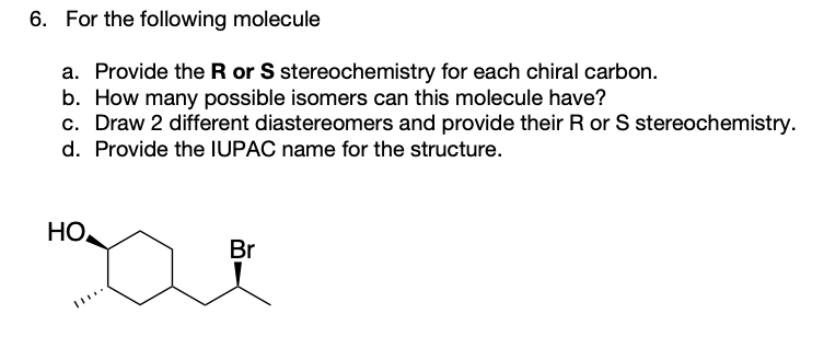 6. For the following molecule
a. Provide the R or S stereochemistry for each chiral carbon.
b. How many possible isomers can this molecule have?
c. Draw 2 different diastereomers and provide their R or S stereochemistry.
d. Provide the IUPAC name for the structure.
HO,
Br
