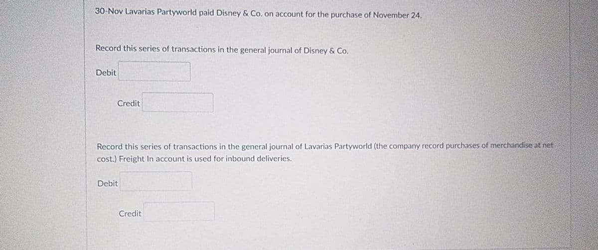 30-Nov Lavarias Partyworld paid Disney & Co. on account for the purchase of November 24.
Record this series of transactions in the general journal of Disney & Co.
Debit
Credit
Record this series of transactions in the general journal of Lavarias Partyworld (the company record purchases of merchandise at net
cost.) Freight In account is used for inbound deliveries.
Debit
Credit

