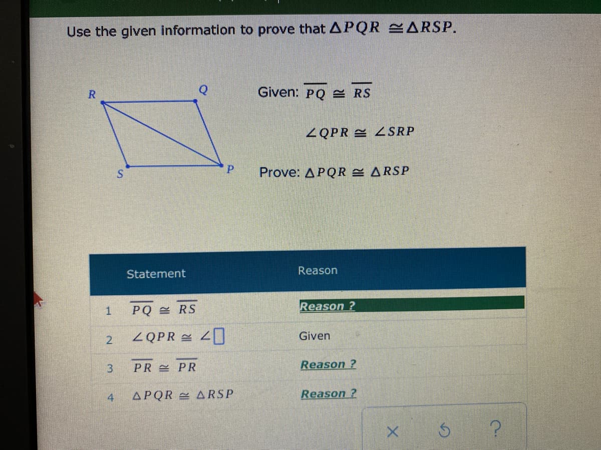 Use the given information to prove that APQR ARSP.
R
Given: PQ = RS
ZQPR ZSRP
P.
Prove: APQR ARSP
Statement
Reason
Reason ?
PQ RS
ZQPR 2
2.
Given
3.
PR PR
Reason ?
4.
APQR ARSP
Reason ?
