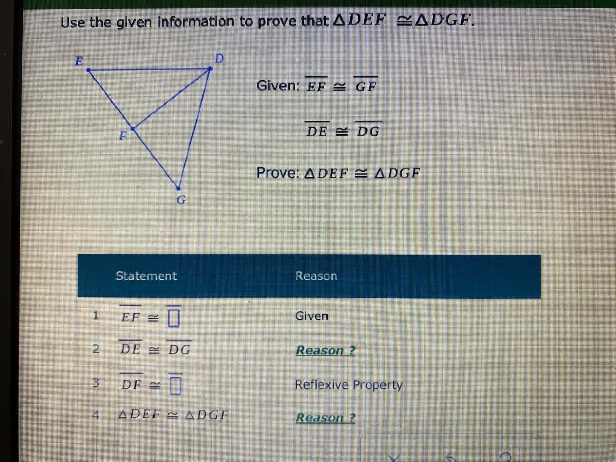 Use the glven information to prove that ADEF ADGF.
Given: EF GF
DE DG
Prove: ADEF E ADGF
Statement
Reason
EF 2
Given
2.
DE DG
Reason ?
3.
DF |
Reflexive Property
4
ADEF ADGF
Reason ?
