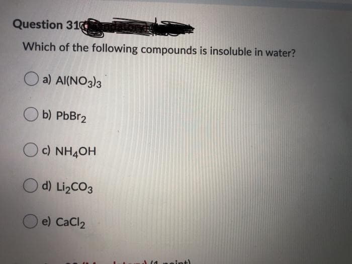 Question 31O
Which of the following compounds is insoluble in water?
O a) Al(NO3)3
b) PbBr2
OC) NH4OH
O d) LizCO3
O e) CaCl2
