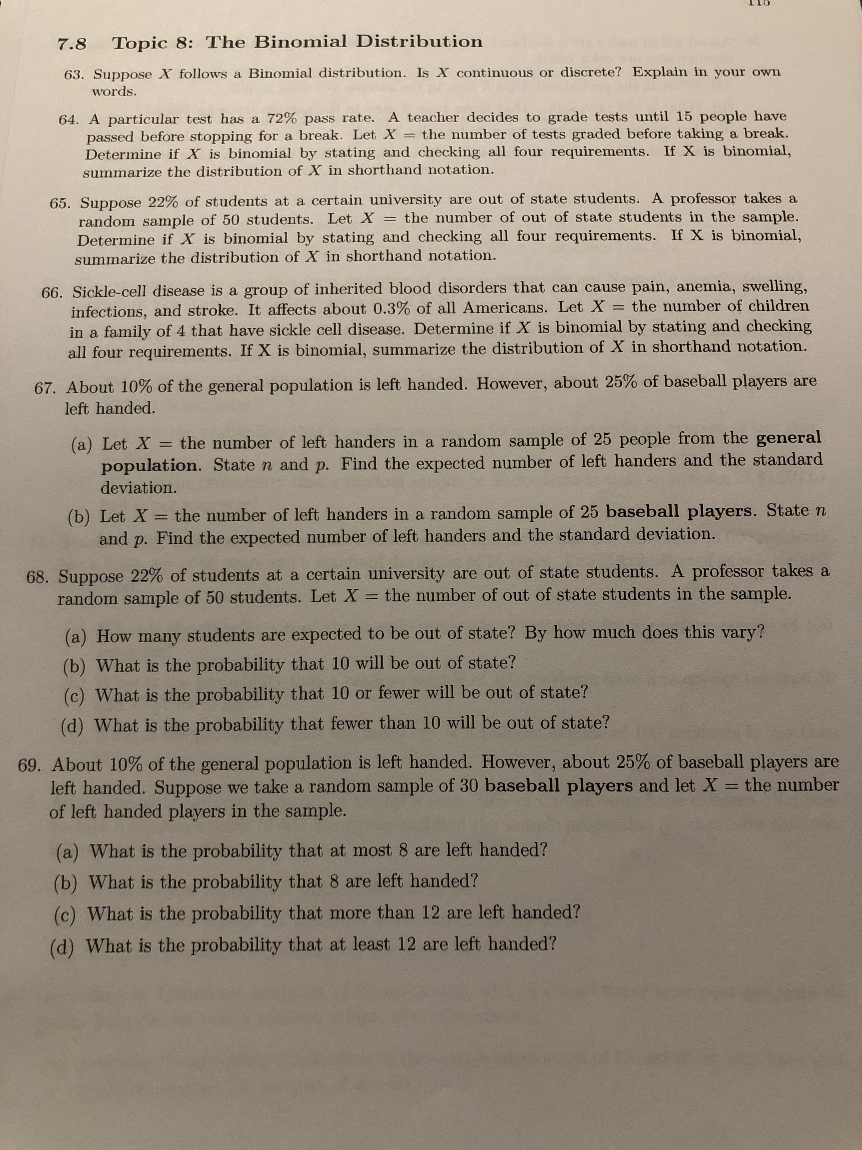 7.8
Topic 8: The Binomial Distribution
63. Suppose X follows a Binomial distribution. Is X continuous or discrete? Explain in your own
words.
64. A particular test has a 72% pass rate. A teacher decides to grade tests until 15 people have
passed before stopping for a break. Let X = the number of tests graded before taking a break.
Determine if X is binomial by stating and checking all four requirements. If X is binomial,
summarize the distribution of X in shorthand notation.
65. Suppose 22% of students at a certain university are out of state students. A professor takes a
random sample of 50 students. Let X = the number of out of state students in the sample.
Determine if X is binomial by stating and checking all four requirements. If X is binomial,
summarize the distribution of X in shorthand notation.
66. Sickle-cell disease is a group of inherited blood disorders that can cause pain, anemia, swelling,
infections, and stroke. It affects about 0.3% of all Americans. Let X = the number of children
in a family of 4 that have sickle cell disease. Determine if X is binomial by stating and checking
all four requirements. If X is binomial, summarize the distribution of X in shorthand notation.
67. About 10% of the general population is left handed. However, about 25% of baseball players are
left handed.
(a) Let X
population. State n and p. Find the expected number of left handers and the standard
the number of left handers in a random sample of 25 people from the general
deviation.
(b) Let X = the number of left handers in a random sample of 25 baseball players. State n
and p. Find the expected number of left handers and the standard deviation.
68. Suppose 22% of students at a certain university are out of state students. A professor takes a
random sample of 50 students. Let X the number of out of state students in the sample.
(a) How many students are expected to be out of state? By how much does this vary?
(b) What is the probability that 10 will be out of state?
(c) What is the probability that 10 or fewer will be out of state?
(d) What is the probability that fewer than 10 will be out of state?
69. About 10% of the general population is left handed. However, about 25% of baseball players are
left handed. Suppose we take a random sample of 30 baseball players and let X = the number
of left handed players in the sample.
(a) What is the probability that at most 8 are left handed?
(b) What is the probability that 8 are left handed?
(c) What is the probability that more than 12 are left handed?
(d) What is the probability that at least 12 are left handed?
