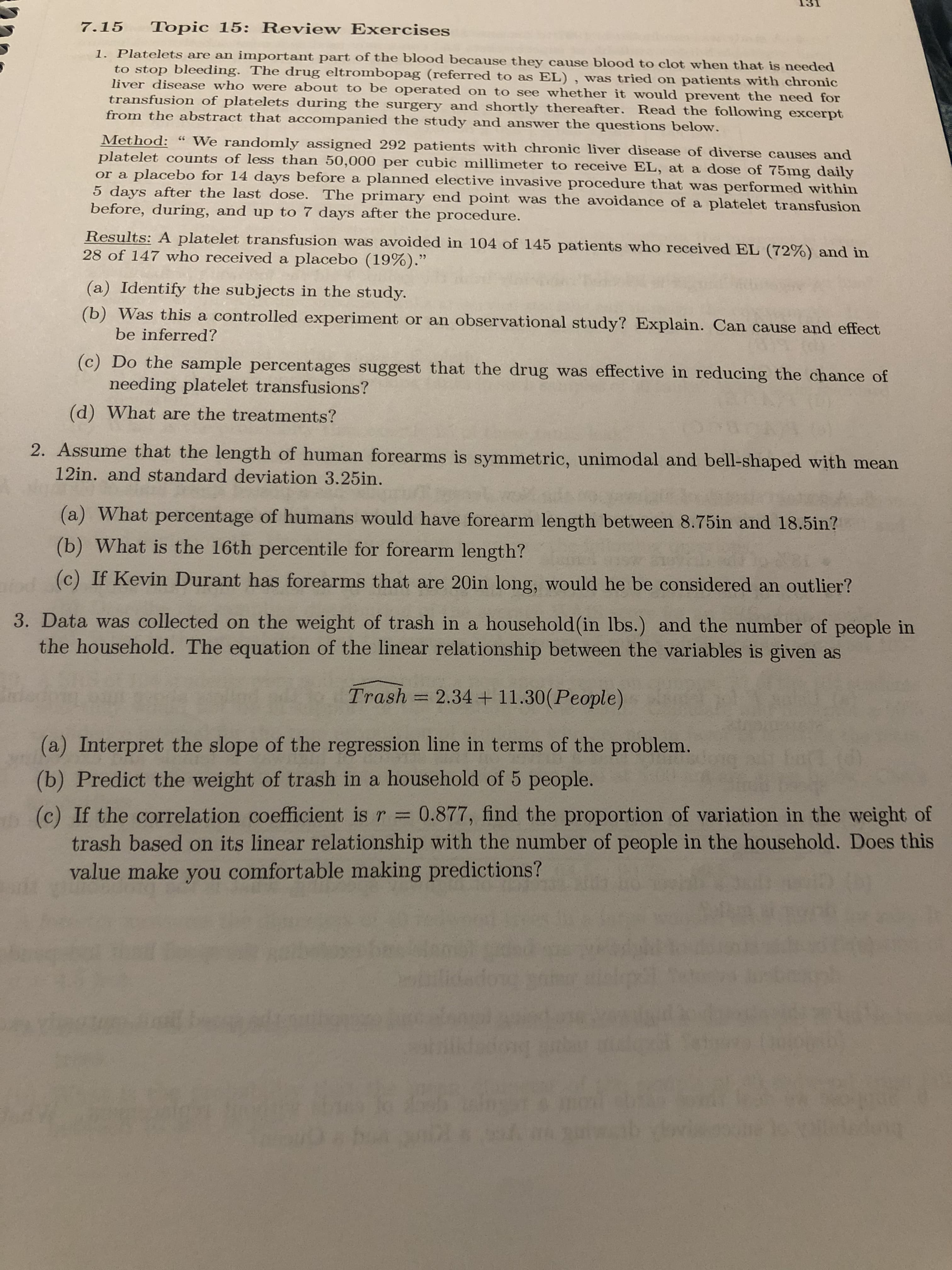 Topic 15: Review Exercises
7.15
1. Platelets are an important part of the blood because they cause blood to clot when that is needed
to stop bleeding. The drug eltrombopag (referred to as EL) , was tried on patients with chronic
liver disease who were about to be operated on to see whether it would prevent the need for
transfusion of platelets during the surgery and shortly thereafter. Read the following excerpt
from the abstract that accompanied the study and answer the questions below.
Method:
platelet counts of less than 50,000 per cubic millimeter to receive EL, at a dose of 75mg daily
or a placebo for 14 days before a planned elective invasive procedure that was performed within
5 days after the last dose. The primary end point was the avoidance of a platelet transfusion
before, during, and up to 7 days after the procedure.
" We randomly assigned 292 patients with chronic liver disease of diverse causes and
Results: A platelet transfusion was avoided in 104 of 145 patients who received EL (72%) and in
28 of 147 who received a placebo (19%)."
(a) Identify the subjects in the study.
(b) Was this a controlled experiment or an observational study? Explain. Can cause and effect
be inferred?
(c) Do the sample percentages suggest that the drug was effective in reducing the chance of
needing platelet transfusions?
(d) What are the treatments?
2. Assume that the length of human forearms is symmetric, unimodal and bell-shaped with mean
12in. and standard deviation 3.25in.
(a) What percentage of humans would have forearm length between 8.75in and 18.5in?
(b) What is the 16th percentile for forearm length?
(c) If Kevin Durant has forearms that are 20in long, would he be considered an outlier?
3. Data was collected on the weight of trash in a household (in lbs.) and the number of people in
the household. The equation of the linear relationship between the variables is given as
Trash = 2.34 + 11.30(People)
(a) Interpret the slope of the regression line in terms of the problem.
(b) Predict the weight of trash in a household of 5 people.
r D0.877, find the proportion of variation in the weight of
%3D
trash based on its linear relationship with the number of people in the household. Does this
value make you comfortable making predictions?
dong
