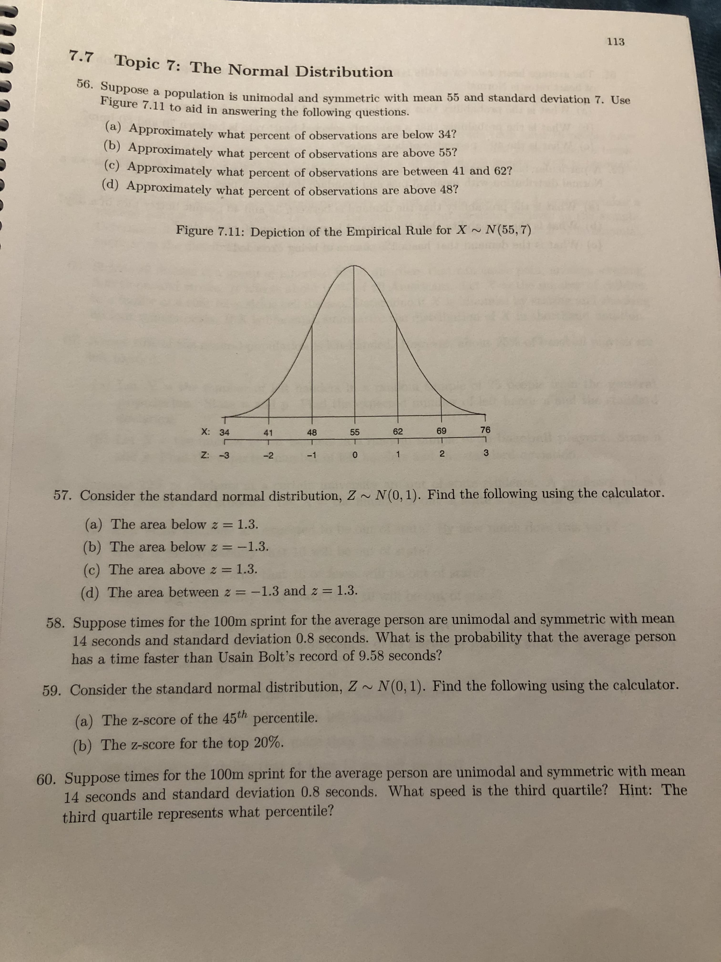113
7.7 Topic 7: The Normal Distribution
Suppose a population is unimodal and symmetric with mean 55 and standard deviation 7. Use
Figure 7.11 to aid in answering the following questions.
(a) Approximately what percent of observations are below 34?
(b) Approximately what percent of observations are above 55?
(C) Approximately what percent of observations are between 41 and 62?
(d) Approximately what percent of observations are above 48?
Figure 7.11: Depiction of the Empirical Rule for X~ N(55, 7)
X: 34
41
48
55
62
69
76
Z: -3
-2
-1
2
57. Consider the standard normal distribution, Z~ N(0, 1). Find the following using the calculator.
(a) The area below z = 1.3.
%3D
(b) The area below z = -1.3.
%3D
(c) The area above z = 1.3.
(d) The area between z = -1.3 and z = 1.3.
58. Suppose times for the 100m sprint for the average person are unimodal and symmetric with mean
14 seconds and standard deviation 0.8 seconds. What is the probability that the average person
has a time faster than Usain Bolt's record of 9.58 seconds?
59. Consider the standard normal distribution, Z~ N(0, 1). Find the following using the calculator.
(a) The z-score of the 45th percentile.
(b) The z-score for the top 20%.
60. Suppose times for the 100m sprint for the average person are unimodal and symmetric with mean
14 seconds and standard deviation 0.8 seconds. What speed is the third quartile? Hint: The
third quartile represents what percentile?
