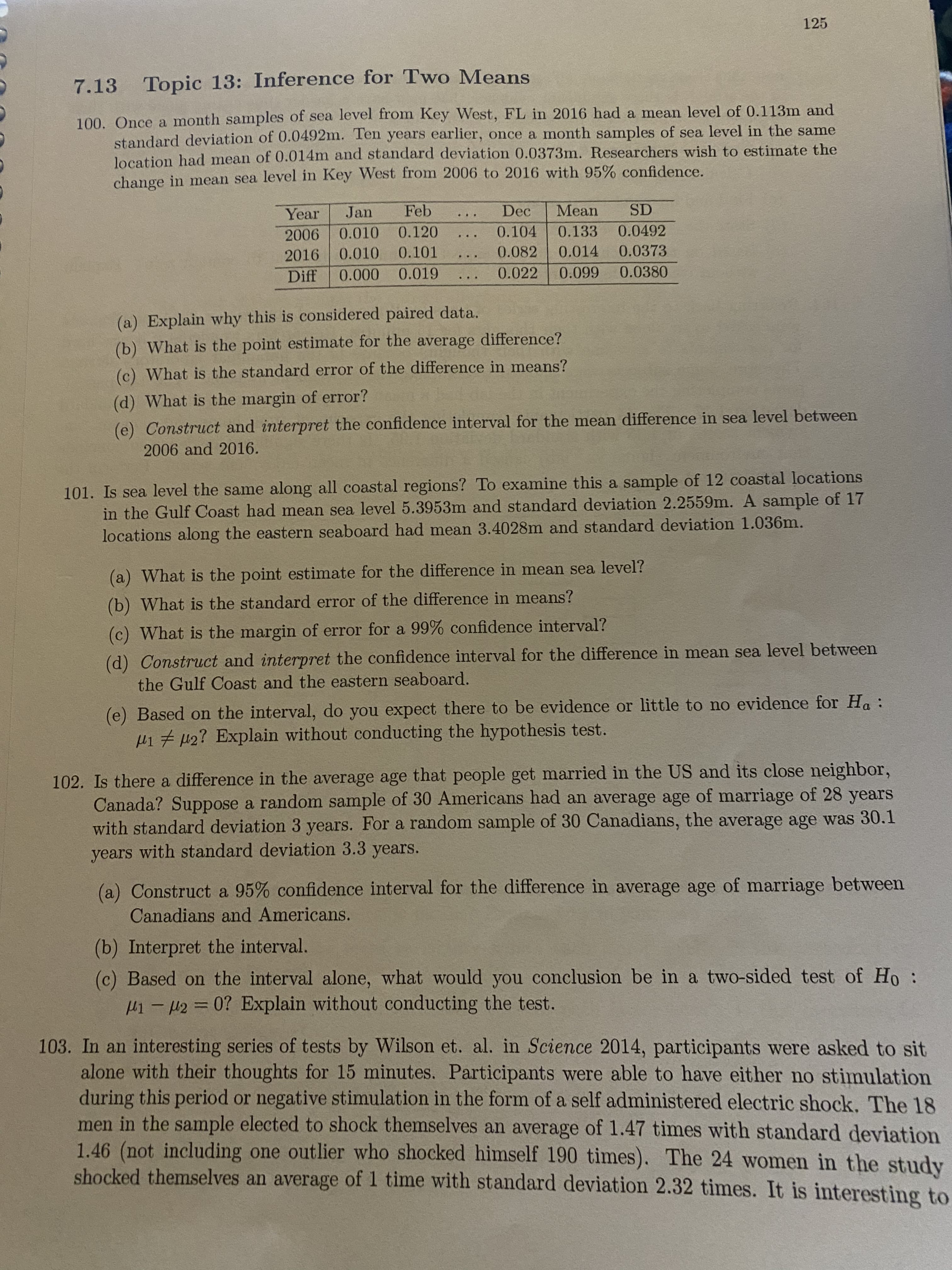 125
7.13 Topic 13: Inference for Two Means
100. Once a month samples of sea level from Key West, FL in 2016 had a mean level of 0.113m and
standard deviation of 0.0492m. Ten years earlier, once a month samples of sea level in the same
location had mean of 0.014m and standard deviation 0.0373m. Researchers wish to estimate the
change in mean sea level in Key West from 2006 to 2016 with 95% confidence.
Year
Jan
Feb
Dec
Mean
SD
2006
0.010
0.120
0.104
0.133
0.0492
2016
0.010
0.101
0.082
0.014
0.0373
...
Diff
0.000
0.019
0.022
0.099
0.0380
(a) Explain why this is considered paired data.
(b) What is the point estimate for the average difference?
(c) What is the standard error of the difference in means?
(d) What is the margin of error?
(e) Construct and interpret the confidence interval for the mean difference in sea level between
2006 and 2016.
101. Is sea level the same along all coastal regions? To examine this a sample of 12 coastal locations
in the Gulf Coast had mean sea level 5.3953m and standard deviation 2.2559m. A sample of 17
locations along the eastern seaboard had mean 3.4028m and standard deviation 1.036m.
(a) What is the point estimate for the difference in mean sea level?
(b) What is the standard error of the difference in means?
(c) What is the margin of error for a 99% confidence interval?
(d) Construct and interpret the confidence interval for the difference in mean sea level between
the Gulf Coast and the eastern seaboard.
(e) Based on the interval, do you expect there to be evidence or little to no evidence for Ha :
H17 42? Explain without conducting the hypothesis test.
102. Is there a difference in the average age that people get married in the US and its close neighbor,
Canada? Suppose a random sample of 30 Americans had an average age of marriage of 28 years
with standard deviation 3 years. For a random sample of 30 Canadians, the average age was 30.1
years with standard deviation 3.3 years.
(a) Construct a 95% confidence interval for the difference in average age of marriage between
Canadians and Americans.
(b) Interpret the interval.
(c) Based on the interval alone, what would you conclusion be in a two-sided test of Ho:
H1-2= 0? Explain without conducting the test.
%3D
103. In an interesting series of tests by Wilson et. al. in Science 2014, participants were asked to sit
alone with their thoughts for 15 minutes. Participants were able to have either no stimulation
during this period or negative stimulation in the form of a self administered electric shock. The 18
men in the sample elected to shock themselves an average of 1.47 times with standard deviation
1.46 (not including one outlier who shocked himself 190 times). The 24 women in the study
shocked themselves an average of 1 time with standard deviation 2.32 times. It is interesting to
