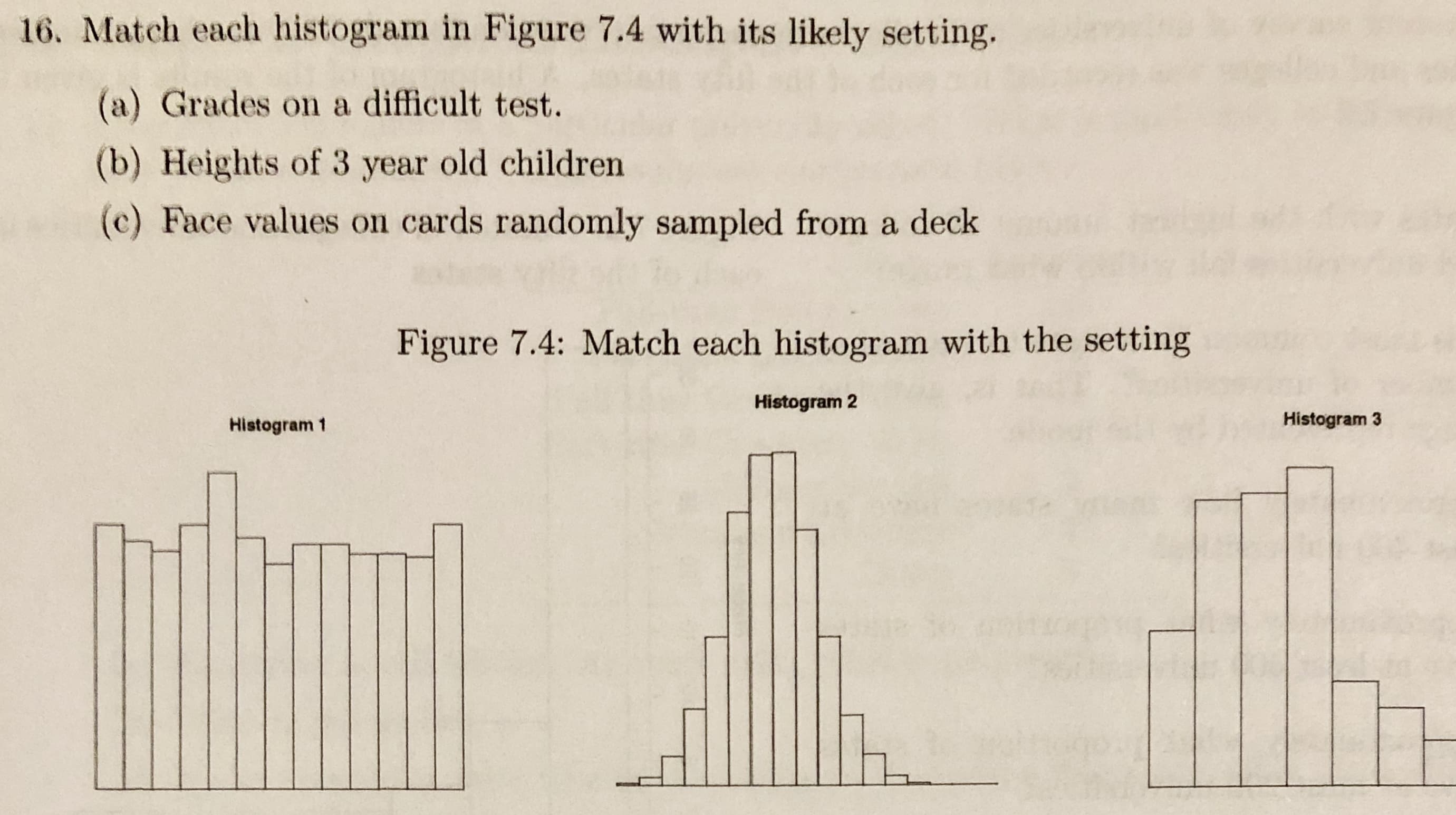 16. Match each histogram in Figure 7.4 with its likely setting.
(a) Grades on a difficult test.
(b) Heights of 3 year old children
(c) Face values on cards randomly sampled from a deck
Figure 7.4: Match each histogram with the setting
Histogram 2
Histogram 3
Histogram 1
