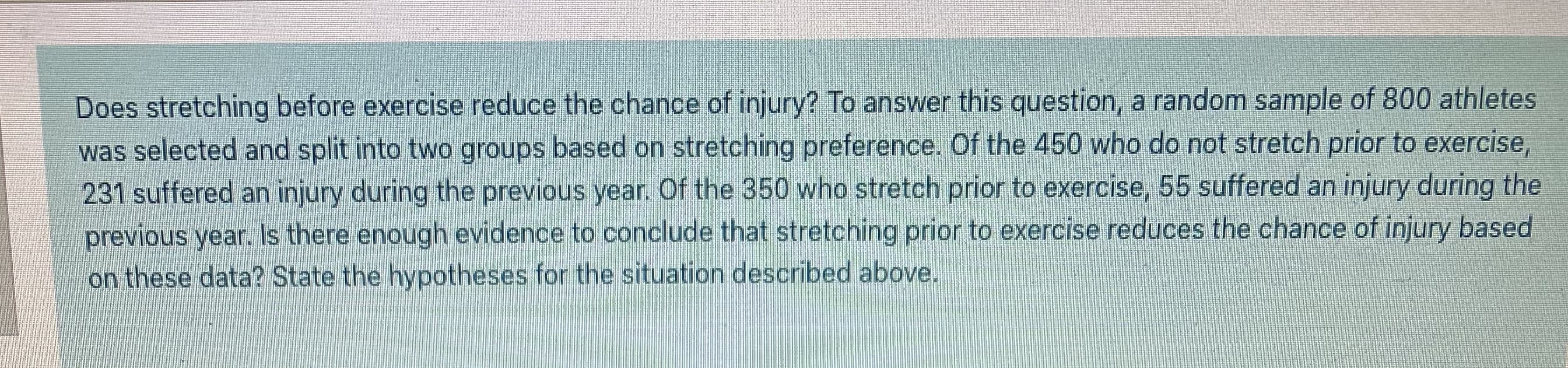 Does stretching before exercise reduce the chance of injury? To answer this question, a random sample of 800 athletes
was selected and split into two groups based on stretching preference. Of the 450 who do not stretch prior to exercise,
231 suffered an injury during the previous year. Of the 350 who stretch prior to exercise, 55 suffered an injury during the
previous year. Is there enough evidence to conclude that stretching prior to exercise reduces the chance of injury based
on these data?2 State the hypotheses for the situation described above.
