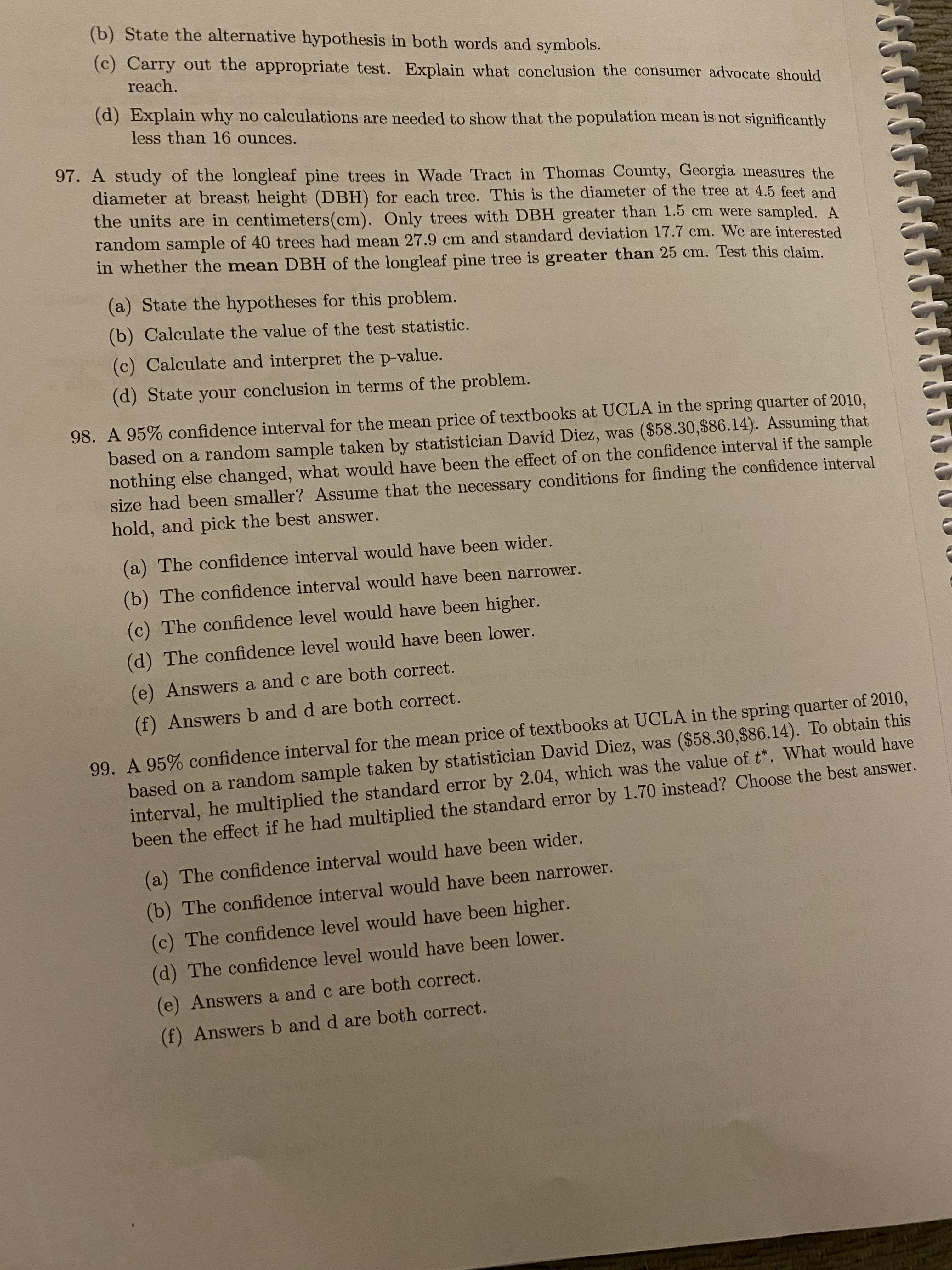 (b) State the alternative hypothesis in both words and symbols.
(c) Carry out the appropriate test. Explain what conclusion the consumer advocate should
reach.
(d) Explain why no calculations are needed to show that the population mean is not significantly
less than 16 ounces.
97. A study of the longleaf pine trees in Wade Tract in Thomas County, Georgia measures the
diameter at breast height (DBH) for each tree. This is the diameter of the tree at 4.5 feet and
the units are in centimeters(cm). Only trees with DBH greater than 1.5 cm were sampled. A
random sample of 40 trees had mean 27.9 cm and standard deviation 17.7 cm. We are interested
in whether the mean DBH of the longleaf pine tree is greater than 25 cm. Test this claim.
(a) State the hypotheses for this problem.
(b) Calculate the value of the test statistic.
(c) Calculate and interpret the p-value.
(d) State your conclusion in terms of the problem.
98. A 95% confidence interval for the mean price of textbooks at UCLA in the spring quarter of 2010,
based on a random sample taken by statistician David Diez, was ($58.30,$86.14). Assuming that
nothing else changed, what would have been the effect of on the confidence interval if the sample
size had been smaller? Assume that the necessary conditions for finding the confidence interval
hold, and pick the best answer.
(a) The confidence interval would have been wider.
(b) The confidence interval would have been narrower.
(c) The confidence level would have been higher.
(d) The confidence level would have been lower.
(e) Answers a and c are both correct.
(f) Answers b and d are both correct.
99. A 95% confidence interval for the mean price of textbooks at UCLA in the spring quarter of 2010,
based on a random sample taken by statistician David Diez, was ($58.30,$86.14). To obtain this
interval, he multiplied the standard error by 2.04, which was the value of t*. What would have
been the effect if he had multiplied the standard error by 1.70 instead? Choose the best answer.
(a) The confidence interval would have been wider.
(b) The confidence interval would have been narrower.
(c) The confidence level would have been higher.
(d) The confidence level would have been lower.
(e) Answers a and c are both correct.
(f) Answers b and d are both correct.
