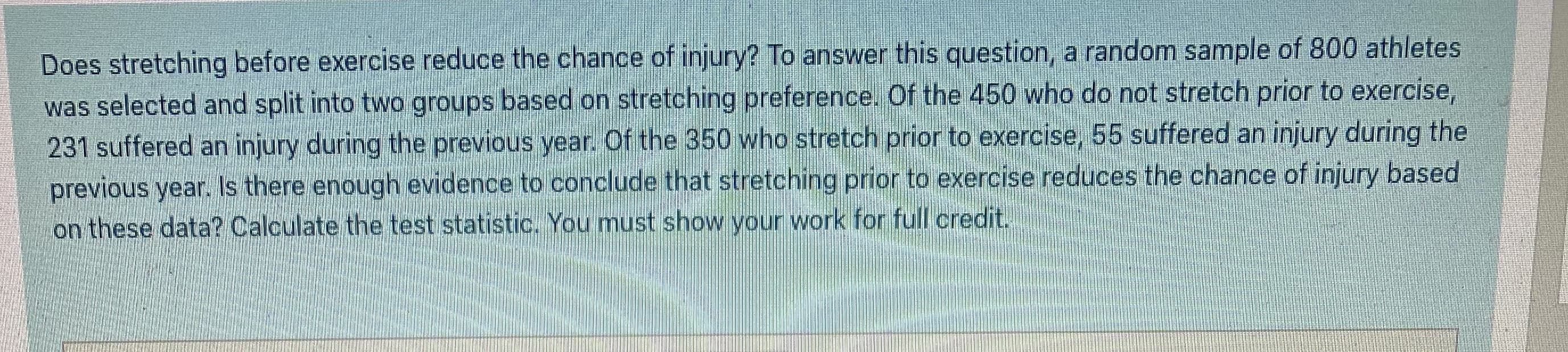 Does stretching before exercise reduce the chance of injury? To answer this question, a random sample of 800 athletes
was selected and split into two groups based on stretching preference. Of the 450 who do not stretch prior to exercise,
231 suffered an injury during the previous year. Of the 350 who stretch prior to exercise, 55 suffered an injury during the
previous year. Is there enough evidence to conclude that stretching prior to exercise reduces the chance of injury based
on these data? Calculate the test statistic. You must show your work for full credit.

