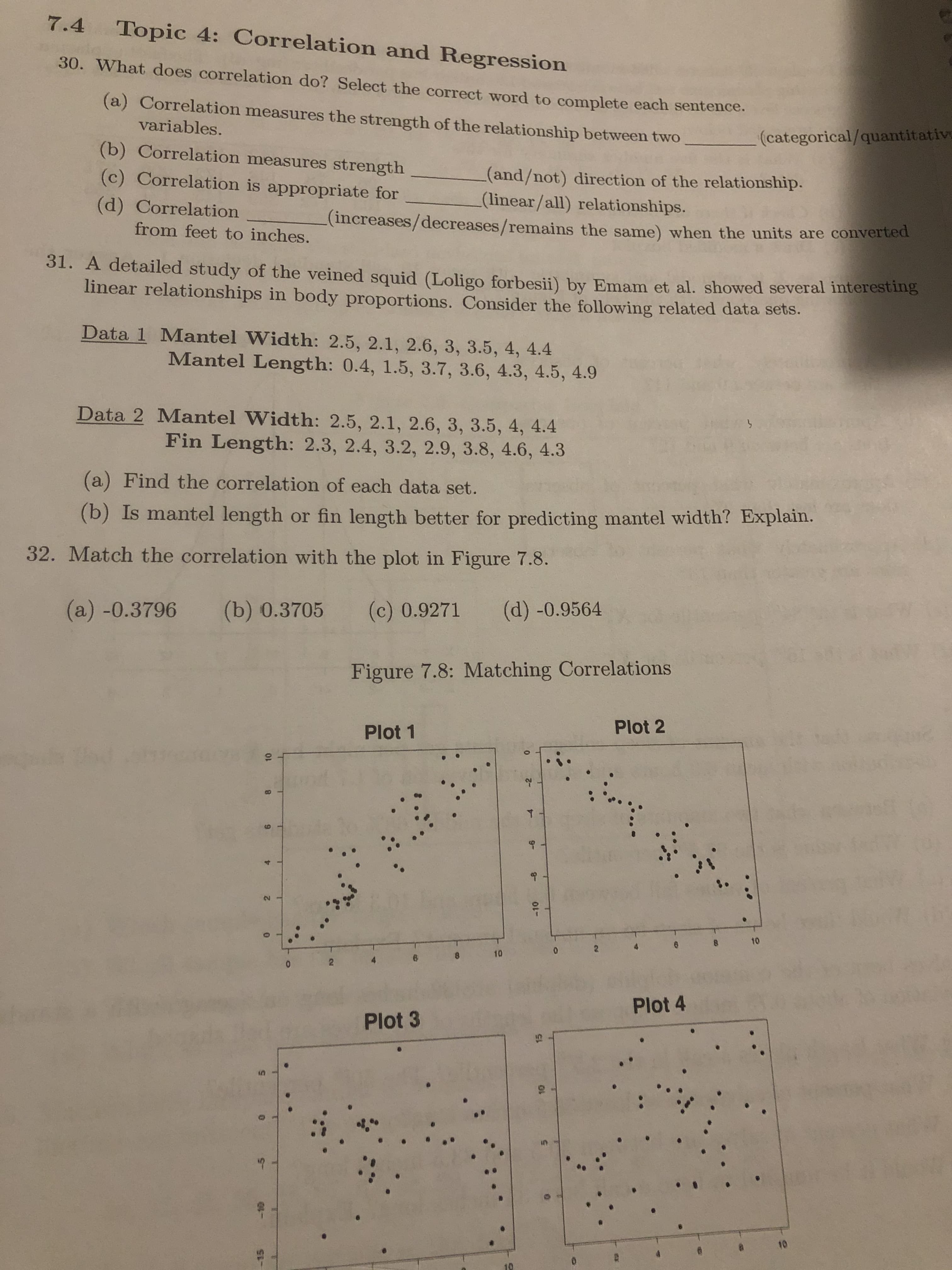 7.4 Topic 4: Correlation and Regression
30. What does correlation do? Select the correct word to complete each sentence.
(a) Correlation measures the strength of the relationship between two
variables.
(categorical/quantitative
(b) Correlation measures strength
(and/not) direction of the relationship.
(linear/all) relationships.
(increases/decreases/remains the same) when the units are converted
(c) Correlation is appropriate for
(d) Correlation
from feet to inches.
31. A detailed study of the veined squid (Loligo forbesii) by Emam et al. showed several interesting
linear relationships in body proportions. Consider the following related data sets.
Data 1 Mantel Width: 2.5, 2.1, 2.6, 3, 3.5, 4, 4.4
Mantel Length: 0.4, 1.5, 3.7, 3.6, 4.3, 4.5, 4.9
Data 2 Mantel Width: 2.5, 2.1, 2.6, 3, 3.5, 4, 4.4
Fin Length: 2.3, 2.4, 3.2, 2.9, 3.8, 4.6, 4.3
(a) Find the correlation of each data set.
(b) Is mantel length or fin length better for predicting mantel width? Explain.
32. Match the correlation with the plot in Figure 7.8.
(a) -0.3796
(b) 0.3705
(d) -0.9564
(c) 0.9271
Figure 7.8: Matching Correlations
Plot 2
Plot 1
10
2.
10
Plot 4
Plot 3
10
4.
8.
-8
-2
