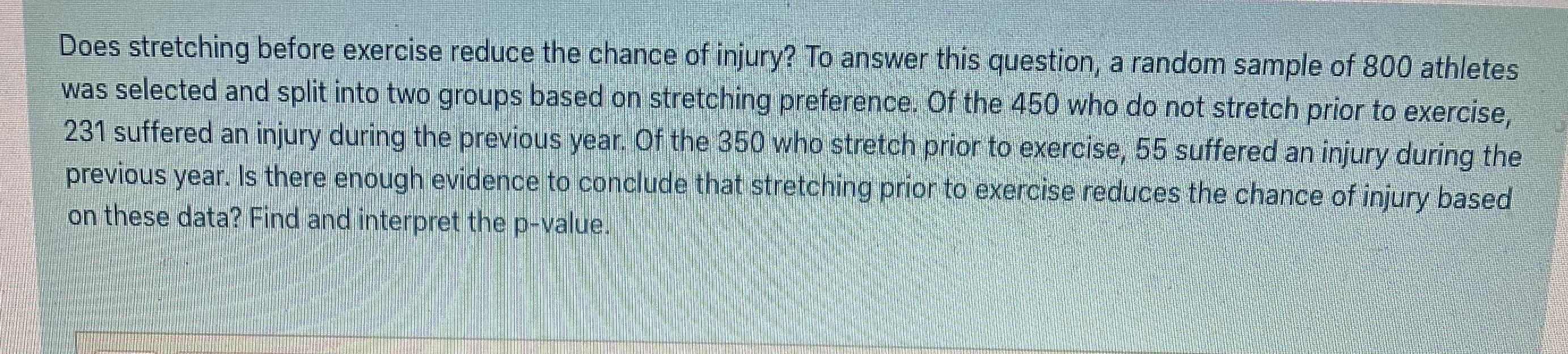 Does stretching before exercise reduce the chance of injury? To answer this question, a random sample of 800 athletes
was selected and split into two groups based on stretching preference. Of the 450 who do not stretch prior to exercise,
231 suffered an injury during the previous year. Of the 350 who stretch prior to exercise, 55 suffered an injury during the
previous year. Is there enough evidence to conclude that stretching prior to exercise reduces the chance of injury based
on these data? Find and interpret the p-value.
