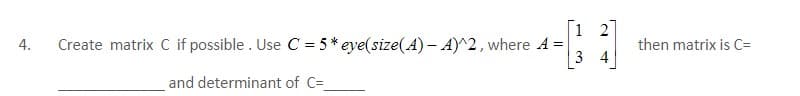 1
4.
Create matrix C if possible. Use C = 5* eye(size(A) - A)^2, where A =
34
and determinant of C=_
N
then matrix is C=