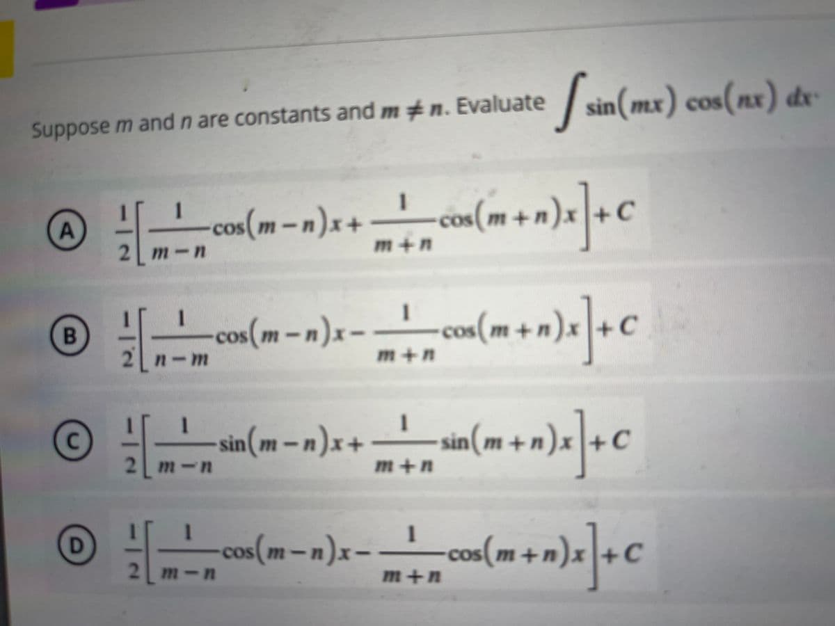 Suppose m and n are constants and mn. Evaluate
A
B
C
D
dx
[sin(mx) cos(nx) de
1
[m² cos (m-n) x + m + cos (m + n)x] + C
cos(m-n)x+
2 m-n
m+n
1
[
os(m-n)x - + cos(m+n)x] + C
n-m
m+n
1
1
sin(m-n)x+
sin(m + n)x]+C
2 m-n
m+n
1
1
cos(m-n)x - - - cos(m+n)x] + C
2 m-n
m+n