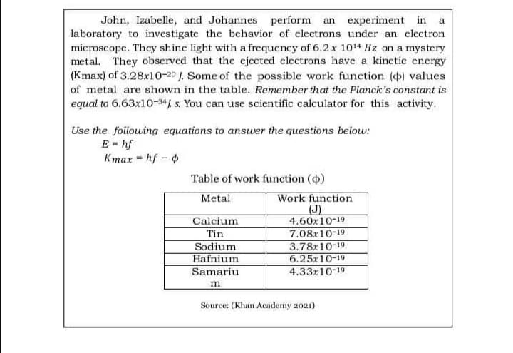 John, Izabelle, and Johannes perform an experiment in a
laboratory to investigate the behavior of electrons under an electron
microscope. They shine light with a frequency of 6.2 x 1014 Hz on a mystery
metal. They observed that the ejected electrons have a kinetic energy
(Kmax) of 3.28x10-20 J. Some of the possible work function () values
of metal are shown in the table. Remember that the Planck's constant is
equal to 6.63x10-34J. s. You can use scientific calculator for this activity.
Use the following equations to answer the questions below:
Ehf
Kmax = hf -
Table of work function ()
Metal
Work function
Calcium
4.60x10-19
Tin
7.08x10-19
Sodium
3.78x10-19.
Hafnium
6.25x10-19
Samariu
4.33x10-19
m
Source: (Khan Academy 2021)