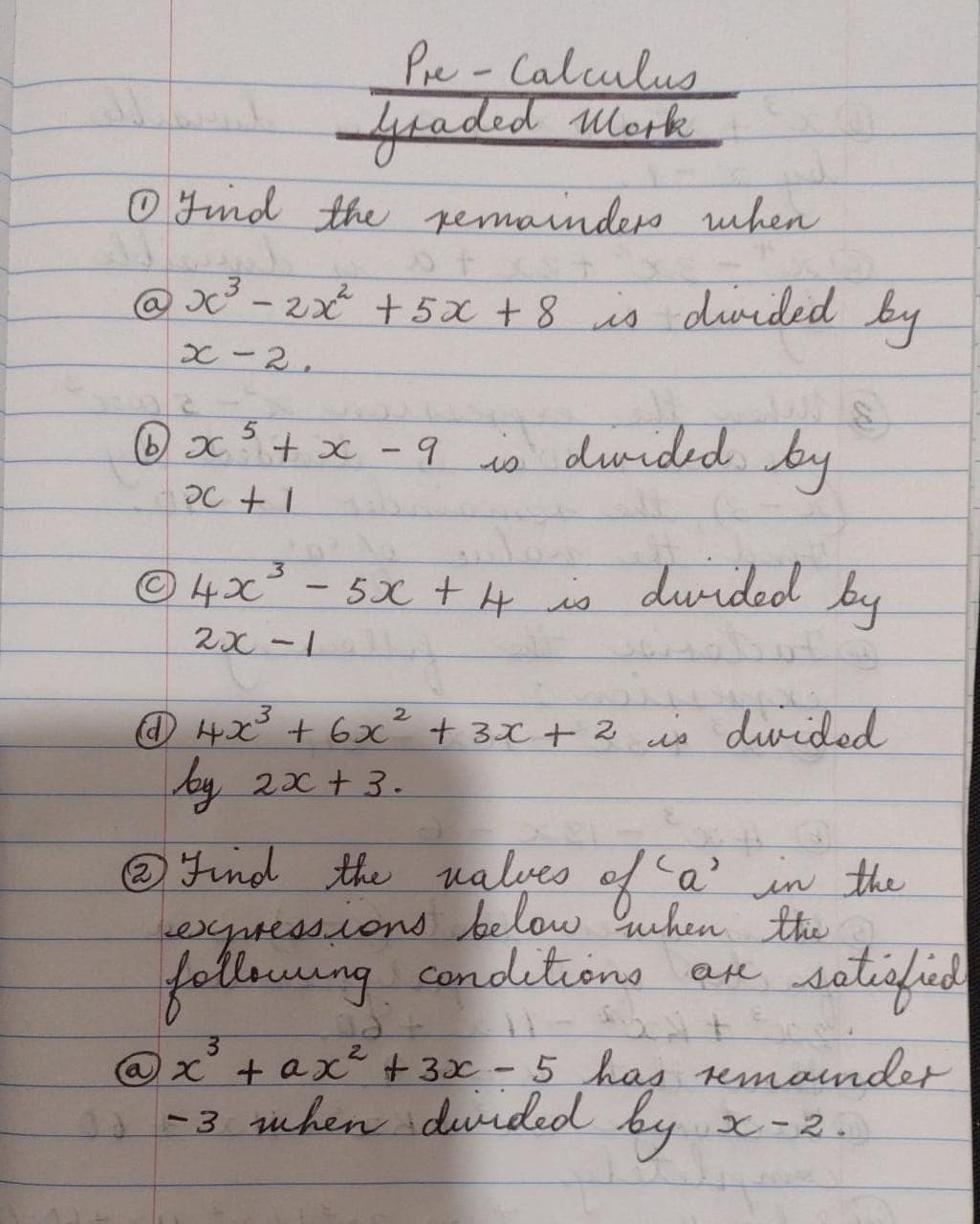 Pre-Calculus
feaded Mork
O Jnd the permainders when
@ X² – 2xX + 5x +8 is divided by
x-2,
is duided. by
5.
(b) x+x -9
|
duided by
©4X
2x -1
- 5x + 4 is
O 4x + 6x² + 3x + 2 is dvided
by 2x + 3.
® Find the nalves of a' in the
exgressions below Guhen the
following condetrons an
sotisfid
are
3.
@ x + ax + 3x - 5 has emounder
-3 uhen durded by
と-2。
