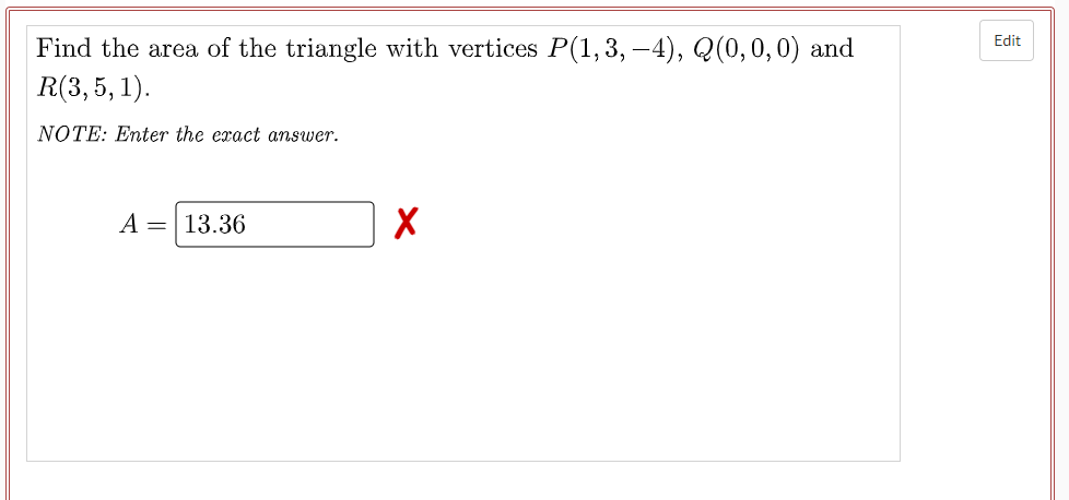 Edit
Find the area of the triangle with vertices P(1,3, –4), Q(0,0,0) and
R(3, 5, 1).
NOTE: Enter the exact answer.
A = 13.36
